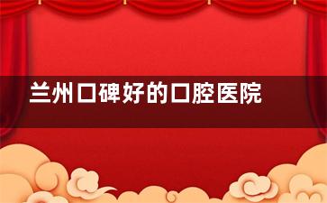 兰州口碑好的口腔医院有哪些？10家本地人推荐的优质牙科机构盘点