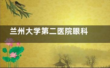 兰州大学第二医院眼科2025价格表:近视眼12800元起、白内障5000元起、斜视6000元起、青光眼3000元起