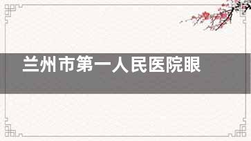 兰州市第一人民医院眼科2025年价格表出炉！手术费用、检查项目全透明！