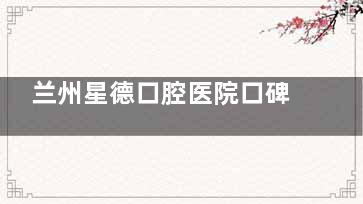 兰州星德口腔医院口碑好！患者评价正面，看牙体验获认可