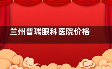 兰州普瑞眼科医院价格表2025版查询：半飞秒9800+/全飞秒15800+/青光眼治疗3000+