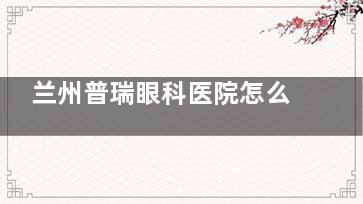 兰州普瑞眼科医院怎么样？眼科全科均可就诊，地址公交路线分享，24小时在线预约通道开启