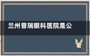 兰州普瑞眼科医院是公办还是私立？实地调查：正规靠谱私立眼科专科，排名靠前