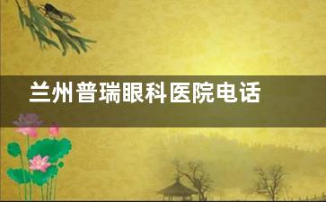 兰州普瑞眼科医院电话全知道:城关区七里河区两院区联系方式和预约技巧