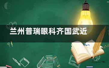 兰州普瑞眼科齐国武近视手术技术解析：20年经验+3万例实例，个性化方案设计受信赖~