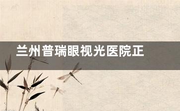 兰州普瑞眼视光医院正规吗？资质文件+医师团队+患者口碑三维度验证