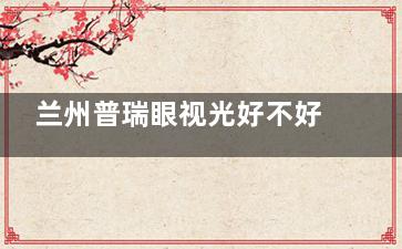 兰州普瑞眼视光好不好？一文深挖服务、实力真相！