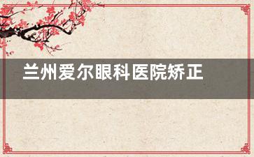 兰州爱尔眼科医院矫正斜视多少钱？单眼3000-6000元，双眼6000-10000元！