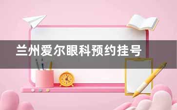 兰州爱尔眼科预约挂号方式一览!另分享其简介和优势