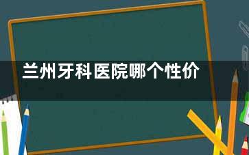兰州牙科医院哪个性价比高？皓亚、齿语、海涛、诺贝尔、台牙靠谱，收费详情大揭秘！