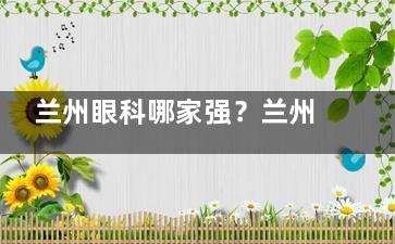 兰州眼科哪家强？兰州爱尔与普瑞眼科深入对比，从医院规模、技术实力、价格来看
