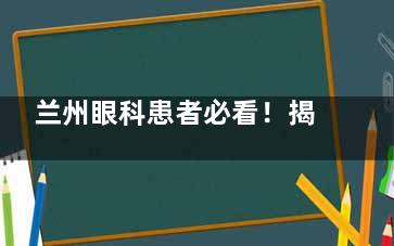 兰州眼科患者必看！揭秘眼科医院挂号预约全流程，避开排队烦恼，让你的就诊之路畅通无阻！