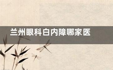 兰州眼科白内障哪家医院好？揭秘前3技术强院！超小创口手术+报销报销，术后1天清晰视界
