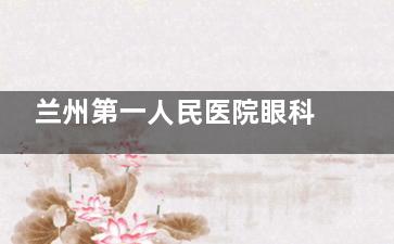 兰州第一人民医院眼科收费价格表查询，含近视手术/白内障/斜视/青光眼等费用！