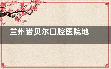 兰州诺贝尔口腔医院地址在哪里？位于城关区白银路！从到院路线、预约电话、特色项目全揭晓！