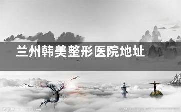 兰州韩美整形医院地址在哪？位于火车站西路417号，附医院项目+口碑查询
