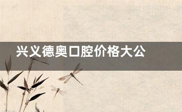 兴义德奥口腔价格大公开！牙齿矫正、洗牙、补牙等项目费用全知晓