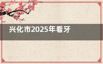 兴化市2025年看牙多少钱？种植牙1980元起、矫正5000元起，更新收费标准来了！