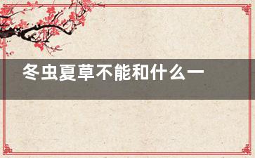 冬虫夏草不能和什么一起吃,冬虫夏草和什么搭配***