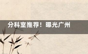 分科室推荐！曝光广州曙光整形医院医生简介，告诉你到院做眼鼻胸脂肪填充医生该怎么选？