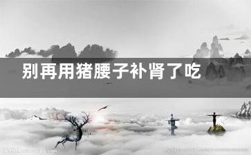 别再用猪腰子补肾了吃多有害(猪腰子补补)
