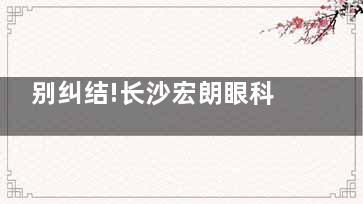 别纠结!长沙宏朗眼科医院是私立医院,但很正规,资质齐全且口碑不错哦!