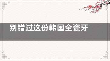 别错过这份韩国全瓷牙和国产全瓷牙的区别：在材质/价格/美观性/耐用性/使用时间上都不同