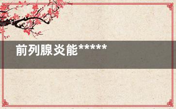 前列腺炎能******吗,前列腺炎能******吗需要多久