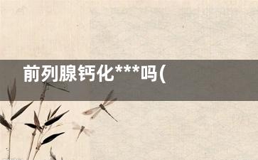 前列腺钙化***吗(前列腺钙化***还是肥大***)