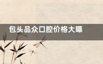 包头品众口腔价格大曝光！种牙、矫正、补牙等项目费用一目了然！