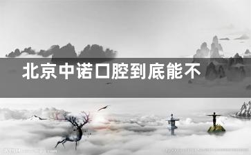 北京中诺口腔到底能不能选？中诺口腔真实评价曝光，想在中诺看牙一定要谨慎！