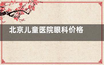 北京儿童医院眼科价格表查看，近视手术9800起/斜视5530起/角膜塑形镜4800起！