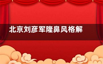 北京刘彦军隆鼻风格解析!自然风鼻综合实力派,鼻整形技术好还有名