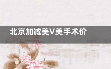 北京加减美V美手术价格表详解,费用5万元起,V6/V9/V3型号价格全对比!