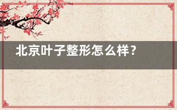 北京叶子整形怎么样？介绍下院内简介+医生技术优势+特色项目+真实评价等内容！