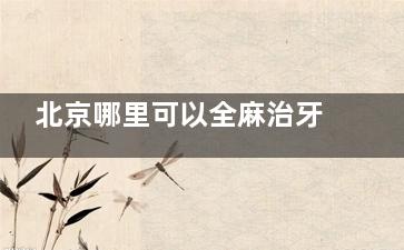 北京哪里可以全麻治牙？瑞泰口腔/三里屯贝杰口腔/拜博口腔都可以！看牙舒适感更高！
