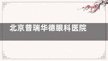 北京普瑞华德眼科医院收费标准2025，屈光手术/白内障/眼底病/青光眼/眼膜病费用一览