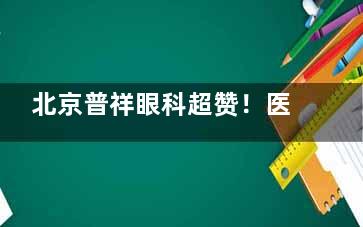 北京普祥眼科超赞！医师经验足+诊疗透明，近视手术、眼病治疗可靠度高