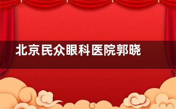 北京民众眼科医院郭晓文评测：从业30年+，复杂白内障、ICL晶体植入、青光眼技术获患者好评！