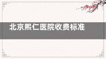 北京熙仁医院收费标准2025版｜同类医院中等价位！近视/白内障/视网膜手术费用对比一览~