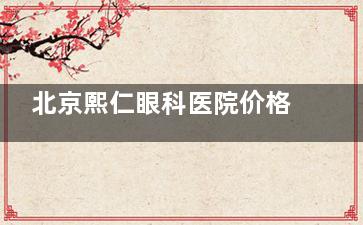 北京熙仁眼科医院价格表2025年：半飞秒21800元起，全飞秒26800元起，晶体植入36800元起！