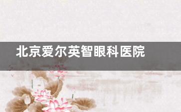 北京爱尔英智眼科医院医生介绍：周继红/霍冬梅/张伟覆盖屈光/眼底/青白科！诊疗特色全知晓！