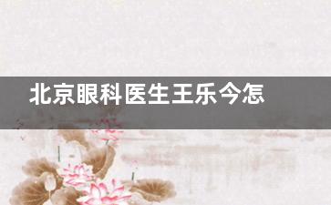 北京眼科医生王乐今怎么预约挂号，预约电话挂号-线上预约挂号-坐诊医院挂号等方式查看！