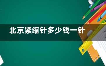 北京紧缩针多少钱一针？2025价格大概在1000元起！且推荐打紧缩针手术好的医院，一定要看！
