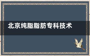 北京纯脂脂肪专科技术可靠吗？全方面分析医生技术、手术实例、整友评价来看挺靠谱
