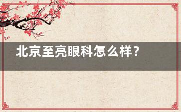北京至亮眼科怎么样？青少年近视防控中心~配镜技术成熟！OK镜-离焦镜-rgp镜口碑好