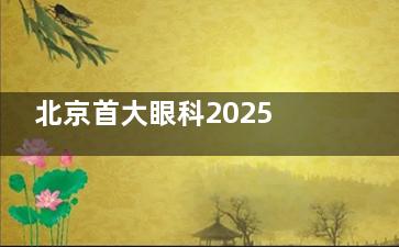 北京首大眼科2025价格表公布：近视12500元起、白内障4800元起、青光眼2800元起