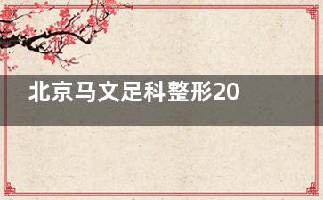 北京马文足科整形2025价格表上新！大脚骨矫正1.2万元起/拇外翻3D定制矫形器3800元起！