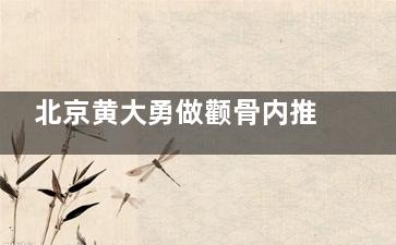 北京黄大勇做颧骨内推价格+审美特点+技术优势+预约面诊+手术实例及评价