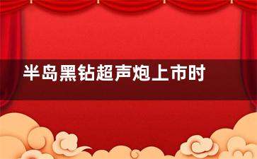 半岛黑钻超声炮上市时间和价格公布!三代升级版定价策略与抗衰结果解读